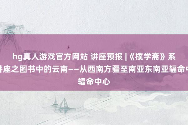 hg真人游戏官方网站 讲座预报 |《樸学斋》系列讲座之图书中的云南——从西南方疆至南亚东南亚辐命中心