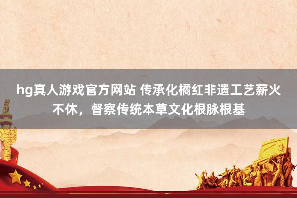 hg真人游戏官方网站 传承化橘红非遗工艺薪火不休，督察传统本草文化根脉根基