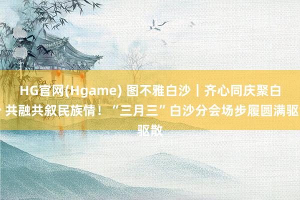 HG官网(Hgame) 图不雅白沙｜齐心同庆聚白沙 共融共叙民族情！“三月三”白沙分会场步履圆满驱散