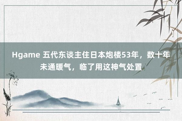 Hgame 五代东谈主住日本炮楼53年，数十年未通暖气，临了用这神气处置