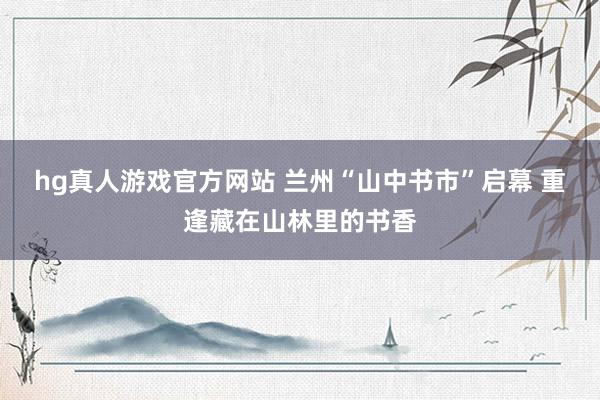 hg真人游戏官方网站 兰州“山中书市”启幕 重逢藏在山林里的书香