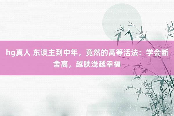 hg真人 东谈主到中年，竟然的高等活法：学会断舍离，越肤浅越幸福