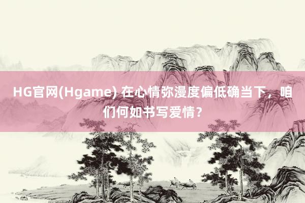 HG官网(Hgame) 在心情弥漫度偏低确当下，咱们何如书写爱情？