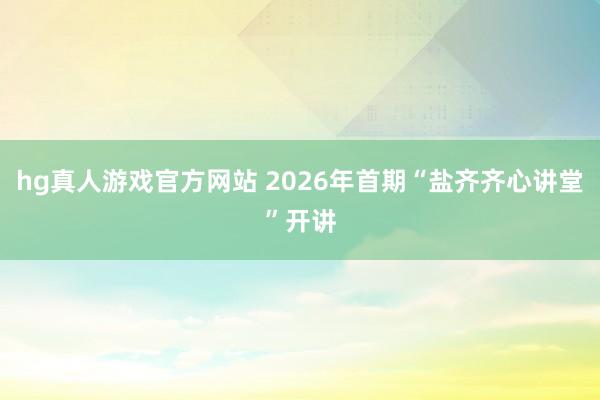 hg真人游戏官方网站 2026年首期“盐齐齐心讲堂”开讲
