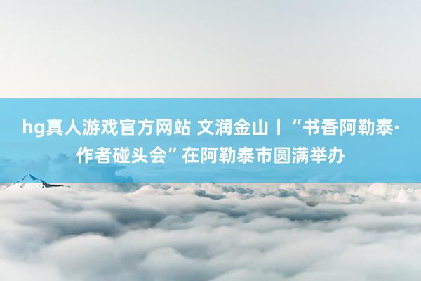hg真人游戏官方网站 文润金山丨“书香阿勒泰·作者碰头会”在阿勒泰市圆满举办