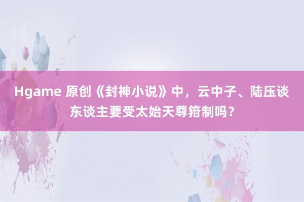 Hgame 原创《封神小说》中，云中子、陆压谈东谈主要受太始天尊箝制吗？