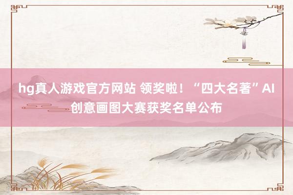 hg真人游戏官方网站 领奖啦！“四大名著”AI创意画图大赛获奖名单公布