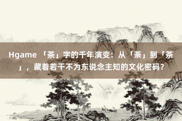 Hgame 「茶」字的千年演变：从「荼」到「茶」，藏着若干不为东说念主知的文化密码？
