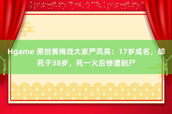 Hgame 原创黄梅戏大家严凤英：17岁成名，却死于38岁，死一火后惨遭剖尸