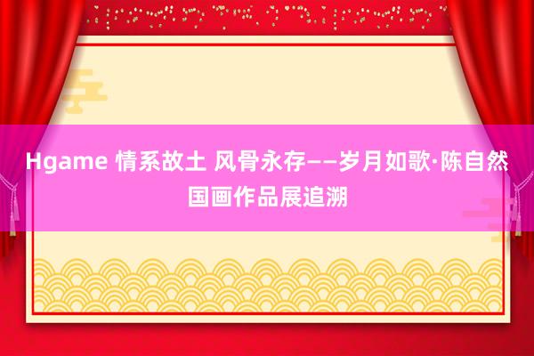 Hgame 情系故土 风骨永存——岁月如歌·陈自然国画作品展追溯