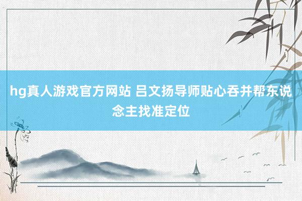 hg真人游戏官方网站 吕文扬导师贴心吞并帮东说念主找准定位