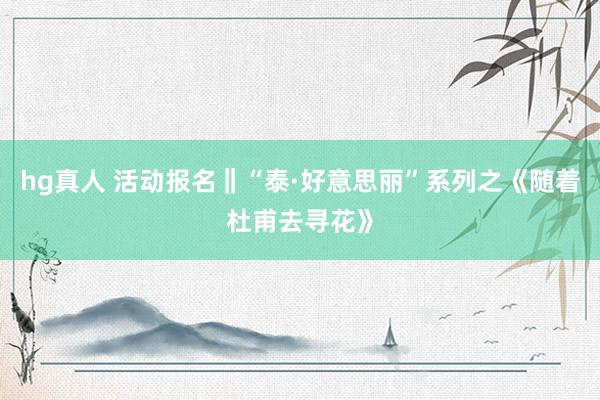 hg真人 活动报名‖“泰·好意思丽”系列之《随着杜甫去寻花》
