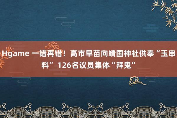 Hgame 一错再错！高市早苗向靖国神社供奉“玉串料” 126名议员集体“拜鬼”