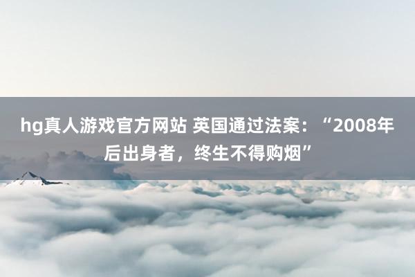 hg真人游戏官方网站 英国通过法案：“2008年后出身者，终生不得购烟”