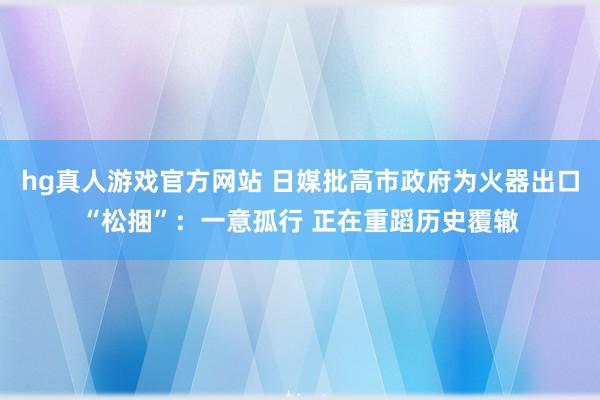 hg真人游戏官方网站 日媒批高市政府为火器出口“松捆”：一意孤行 正在重蹈历史覆辙