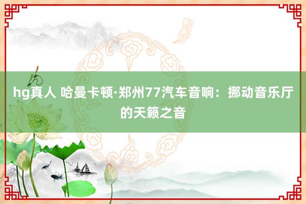 hg真人 哈曼卡顿·郑州77汽车音响：挪动音乐厅的天籁之音