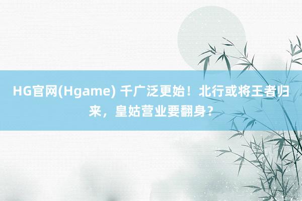 HG官网(Hgame) 千广泛更始！北行或将王者归来，皇姑营业要翻身？