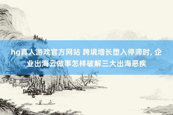 hg真人游戏官方网站 跨境增长堕入停滞时, 企业出海云做事怎样破解三大出海恶疾