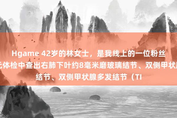 Hgame 42岁的林女士，是我线上的一位粉丝一又友，在单元体检中查出右肺下叶约8毫米磨玻璃结节、双侧甲状腺多发结节（TI