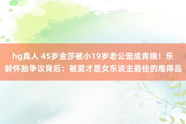 hg真人 45岁金莎被小19岁老公宠成青娥！乐龄怀胎争议背后：被爱才是女东谈主最佳的难得品