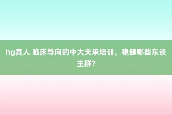 hg真人 临床导向的中大夫承培训，稳健哪些东谈主群？