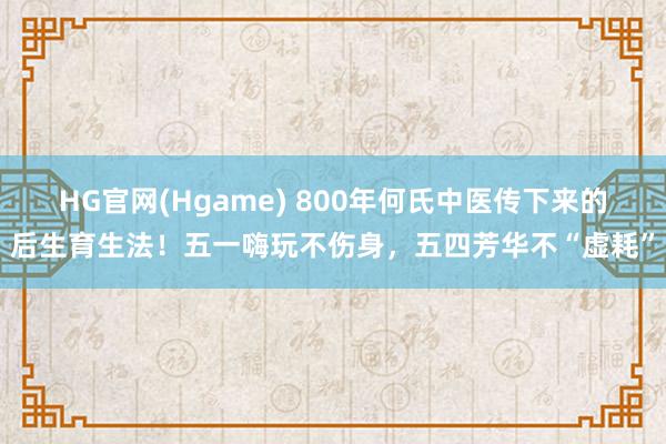 HG官网(Hgame) 800年何氏中医传下来的后生育生法！五一嗨玩不伤身，五四芳华不“虚耗”