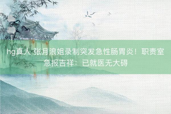 hg真人 张月浪姐录制突发急性肠胃炎！职责室急报吉祥：已就医无大碍
