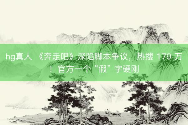 hg真人 《奔走吧》深陷脚本争议，热搜 179 万！官方一个 “假” 字硬刚