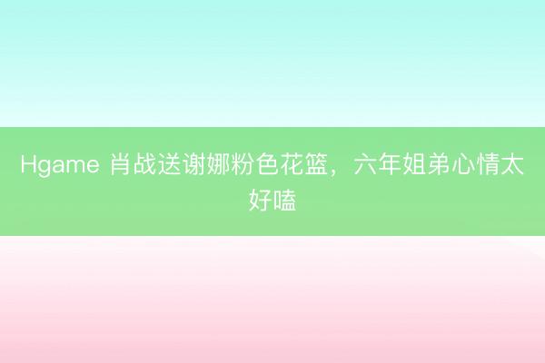 Hgame 肖战送谢娜粉色花篮，六年姐弟心情太好嗑