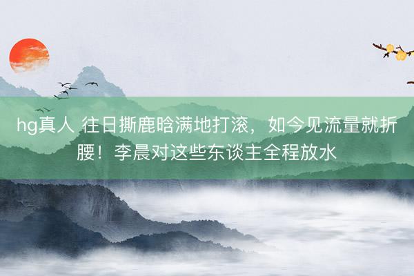 hg真人 往日撕鹿晗满地打滚，如今见流量就折腰！李晨对这些东谈主全程放水