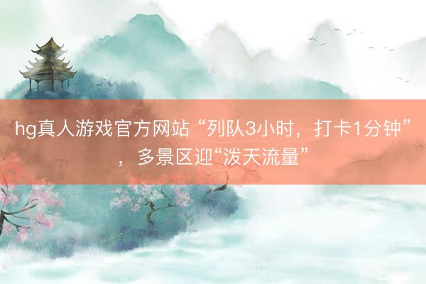 hg真人游戏官方网站 “列队3小时，打卡1分钟”，多景区迎“泼天流量”
