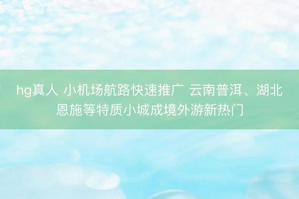 hg真人 小机场航路快速推广 云南普洱、湖北恩施等特质小城成境外游新热门