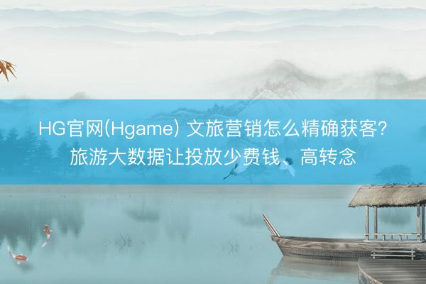 HG官网(Hgame) 文旅营销怎么精确获客？旅游大数据让投放少费钱、高转念