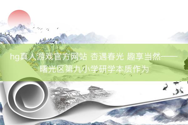 hg真人游戏官方网站 杏遇春光 趣享当然——曙光区第九小学研学本质作为