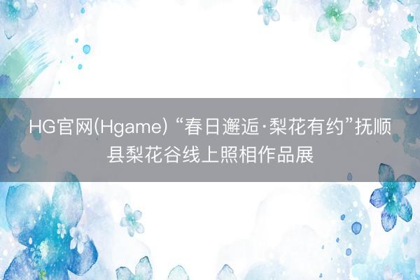 HG官网(Hgame) “春日邂逅·梨花有约”抚顺县梨花谷线上照相作品展