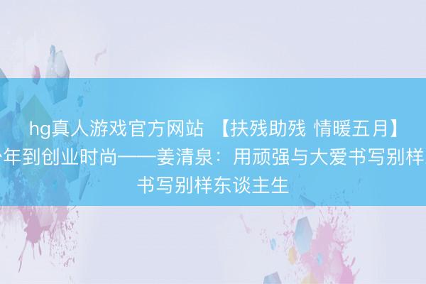 hg真人游戏官方网站 【扶残助残 情暖五月】从脑瘫少年到创业时尚——姜清泉：用顽强与大爱书写别样东谈主生