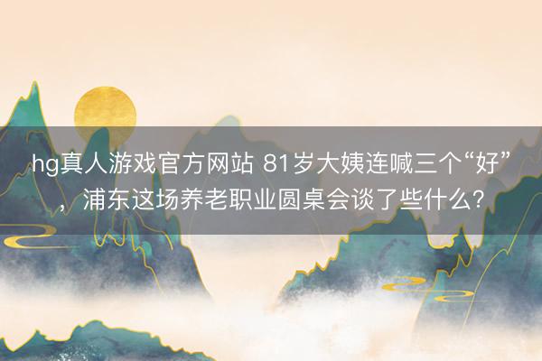 hg真人游戏官方网站 81岁大姨连喊三个“好”，浦东这场养老职业圆桌会谈了些什么？