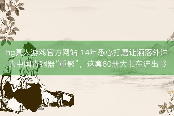 hg真人游戏官方网站 14年悉心打磨让洒落外洋的中国青铜器“重聚”，这套60册大书在沪出书