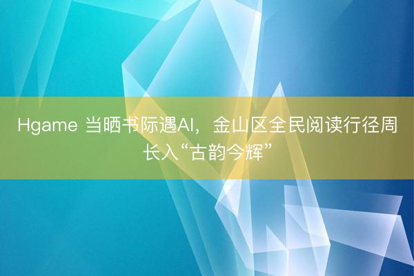 Hgame 当晒书际遇AI，金山区全民阅读行径周长入“古韵今辉”