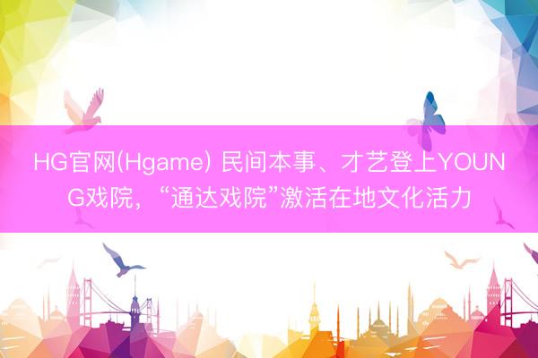 HG官网(Hgame) 民间本事、才艺登上YOUNG戏院，“通达戏院”激活在地文化活力
