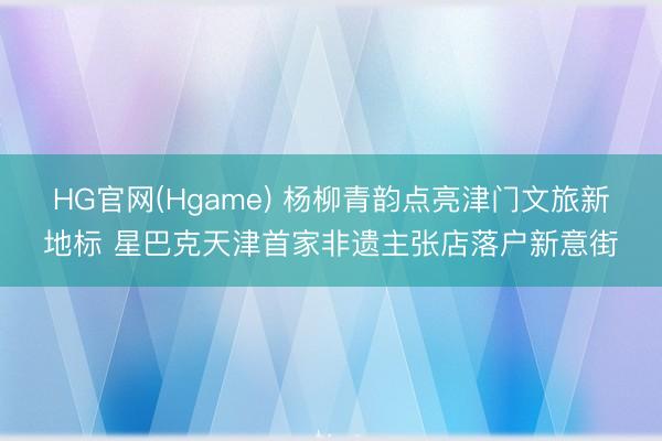 HG官网(Hgame) 杨柳青韵点亮津门文旅新地标 星巴克天津首家非遗主张店落户新意街