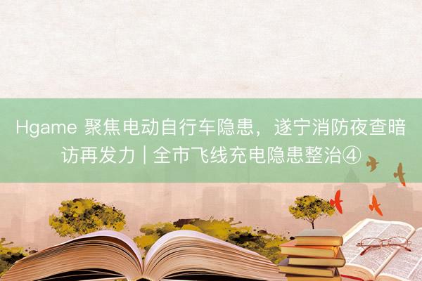 Hgame 聚焦电动自行车隐患，遂宁消防夜查暗访再发力 | 全市飞线充电隐患整治④
