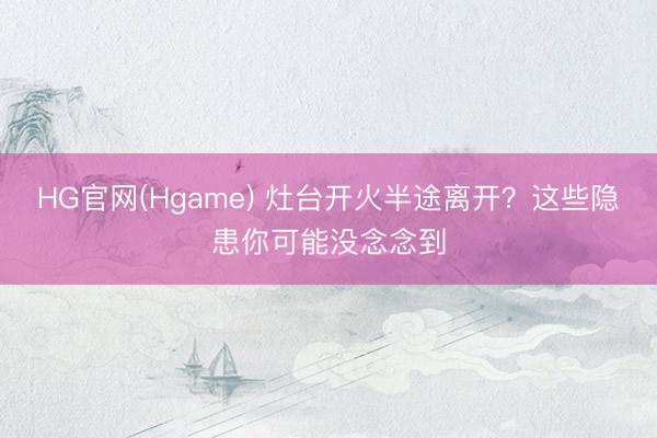 HG官网(Hgame) 灶台开火半途离开？这些隐患你可能没念念到