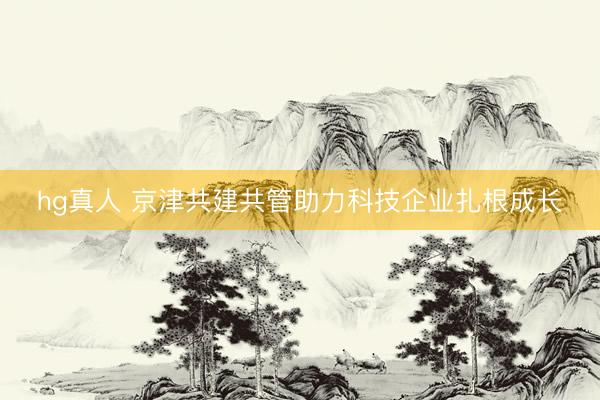 hg真人 京津共建共管助力科技企业扎根成长