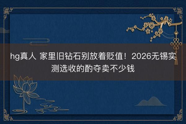hg真人 家里旧钻石别放着贬值！2026无锡实测选收的酌夺卖不少钱