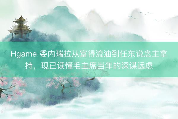 Hgame 委内瑞拉从富得流油到任东说念主拿持，现已读懂毛主席当年的深谋远虑