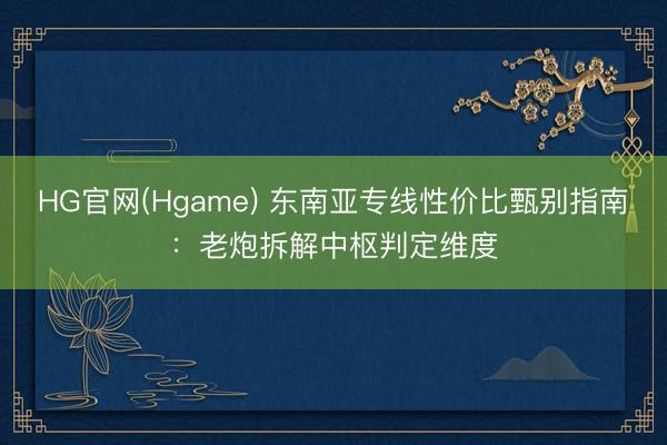 HG官网(Hgame) 东南亚专线性价比甄别指南：老炮拆解中枢判定维度